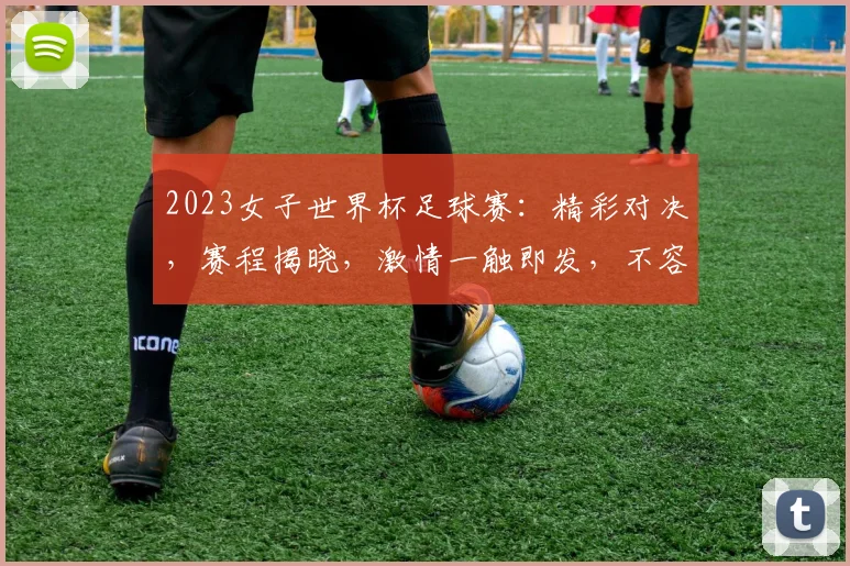 2023女子世界杯足球赛：精彩对决，赛程揭晓，激情一触即发，不容错过